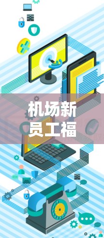 机场新员工福利,轻松提升体验,用心服务新员工
