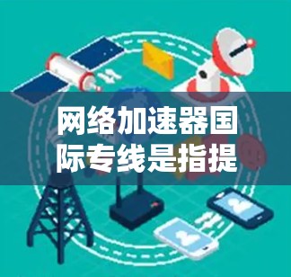网络加速器国际专线是指提供从国内到国外快速连接的网络加速服务。这些服务通常通过国际网络提供商或独立网络提供商来提供,确保数据的快速传输和可靠连接