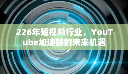 226年短视频行业,YouTube加速器的未来机遇