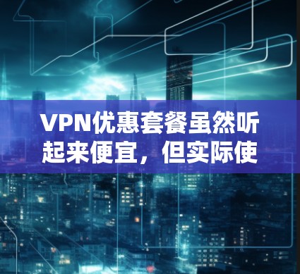 VPN优惠套餐虽然听起来便宜,但实际使用中需要综合考虑多个因素,以下是一步步的解决方案