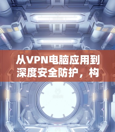 从VPN电脑应用到深度安全防护,构建深度信任的网络环境