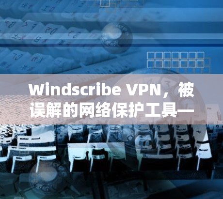 Windscribe VPN，被误解的网络保护工具—你真的需要它吗？