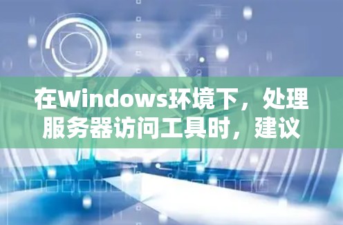 在Windows环境下，处理服务器访问工具时，建议采取以下步骤以确保安全和有效管理