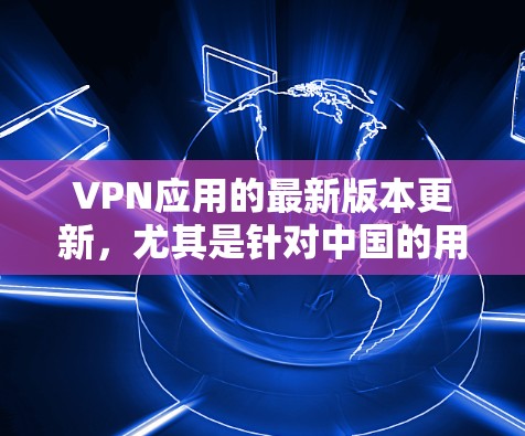 VPN应用的最新版本更新，尤其是针对中国的用户，通常会包含以下特色和改进
