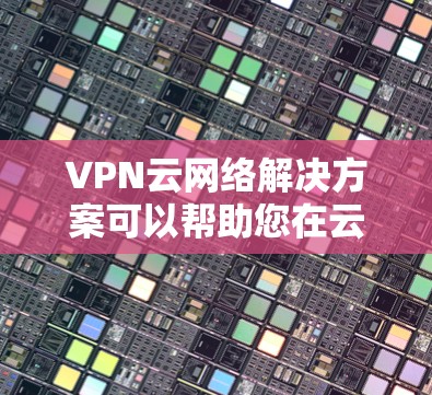 VPN云网络解决方案可以帮助您在云架构中配置和管理VPN,确保网络的安全性、可靠性和数据保护。以下是一些关键步骤和建议