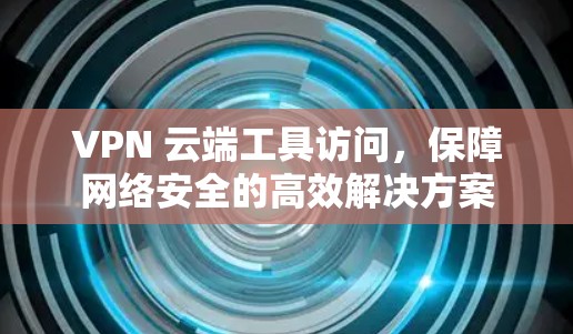 VPN 云端工具访问,保障网络安全的高效解决方案