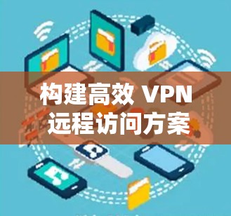 构建高效 VPN 远程访问方案,保障网络安全与便捷连接