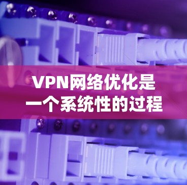 VPN网络优化是一个系统性的过程，旨在提升VPN的安全性和用户体验。以下是对VPN网络优化的详细总结