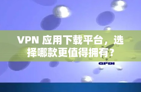 VPN 应用下载平台,选择哪款更值得拥有?