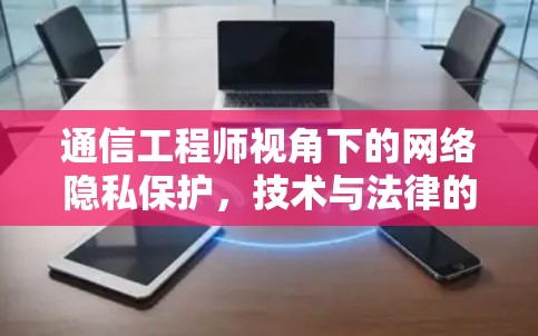 通信工程师视角下的网络隐私保护,技术与法律的双重价值