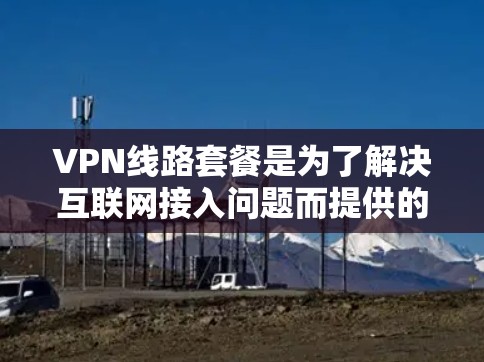 VPN线路套餐是为了解决互联网接入问题而提供的网络服务,通常包括以下几种类型