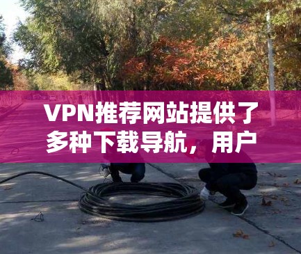 VPN推荐网站提供了多种下载导航，用户可以通过这些网站下载各种文件。以下是一些具体的步骤和方法，帮助您更好地管理这些下载