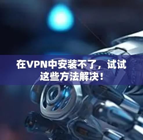 在VPN中安装不了，试试这些方法解决！