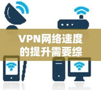 VPN网络速度的提升需要综合考虑多个因素，包括网络连接、路由器设置、防火墙功能、算法设置、移位功能、NAT技术、路由器服务器、高速VPN服务以及物理连接等。以下是一些提升VPN网络速度的技巧