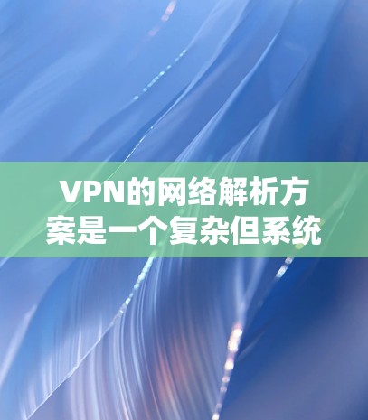 VPN的网络解析方案是一个复杂但系统性的过程,涵盖了多个核心方面。以下是对该方案的详细介绍