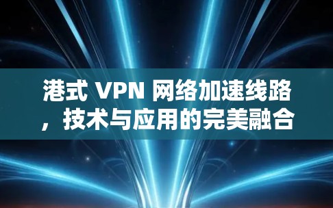 港式 VPN 网络加速线路，技术与应用的完美融合