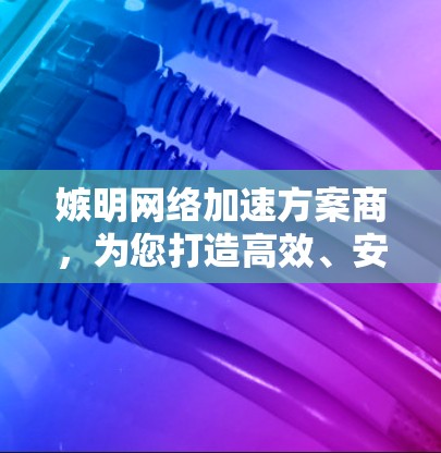 嫉明网络加速方案商，为您打造高效、安全的网络体验