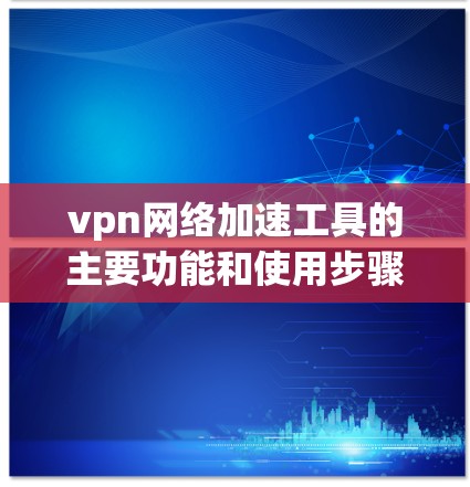 vpn网络加速工具的主要功能和使用步骤