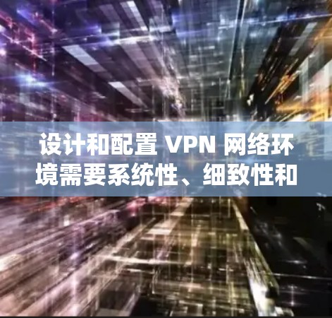设计和配置 VPN 网络环境需要系统性、细致性和专业性。以下是一个有条理的步骤指南,帮助您逐步完成VPN网络环境的方案设计