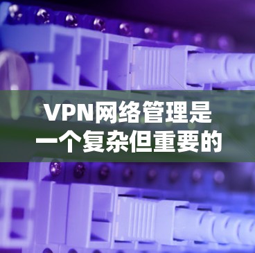 VPN网络管理是一个复杂但重要的过程，旨在保护用户的数据和隐私。以下是一个结构化的总结，涵盖所有关键点