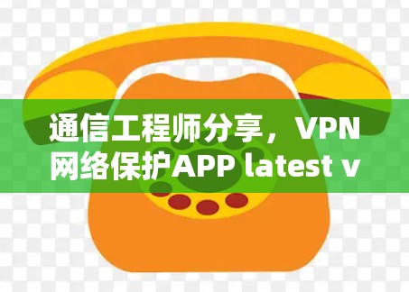 通信工程师分享,VPN网络保护APP latest version防护与安全解析