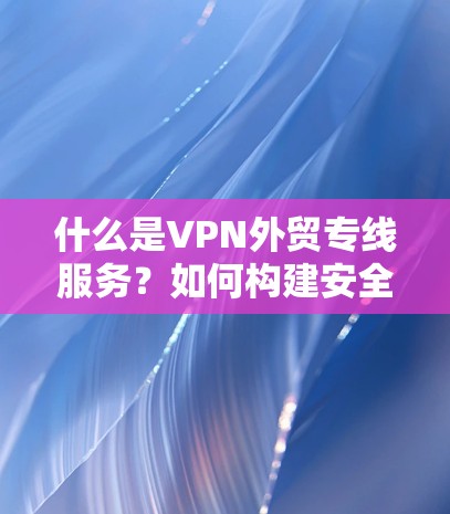 什么是VPN外贸专线服务?如何构建安全高效的外贸VPN服务
