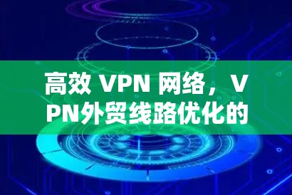 高效 VPN 网络,VPN外贸线路优化的实践与洞察