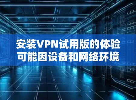 安装VPN试用版的体验可能因设备和网络环境而有所不同,但通常可以按照以下步骤进行