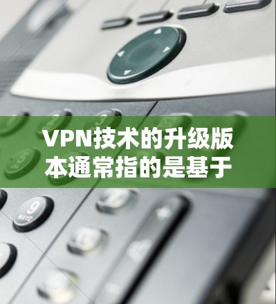 VPN技术的升级版本通常指的是基于更先进的加密算法、更高的网络基础设施、更高效的流量管理以及更全面的安全防护的版本。升级到226版本可能意味着