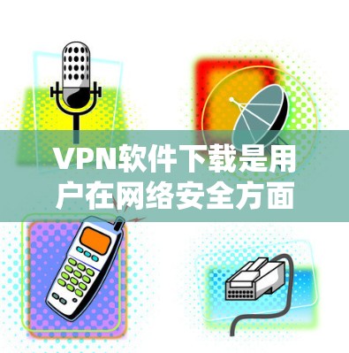 VPN软件下载是用户在网络安全方面的重要选择，但获取和下载这些软件需要谨慎。以下是一些建议，帮助您更好地进行VPN软件下载