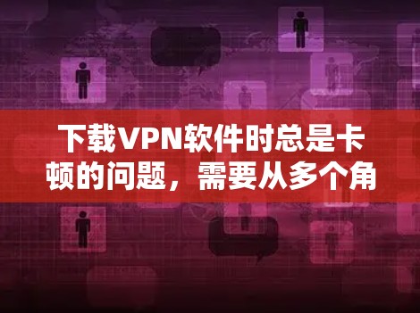 下载VPN软件时总是卡顿的问题,需要从多个角度进行排查和解决。以下是详细的步骤指南