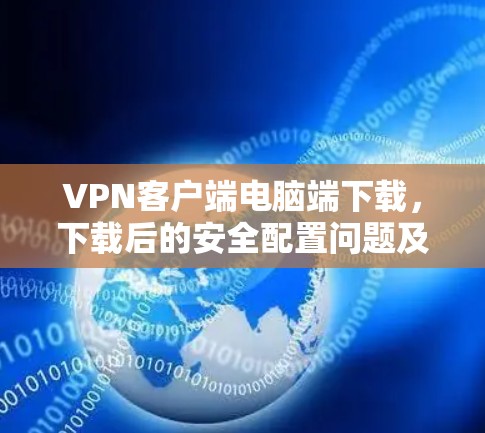 <strong>VPN客户端</strong>电脑端下载,下载后的安全配置问题及解决方案