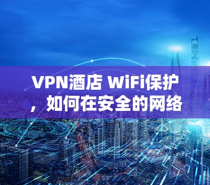 VPN酒店 WiFi保护,如何在安全的网络环境中享受酒店服务