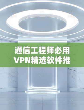 通信工程师必用VPN精选软件推荐,专业软件清单,助力通讯顺畅