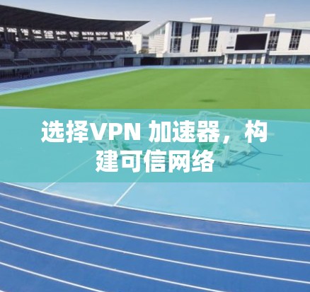 选择VPN 加速器,构建可信网络