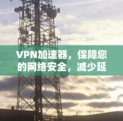 VPN加速器，保障您的网络安全，减少延迟的高效选择