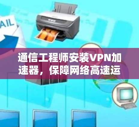 通信工程师安装VPN加速器,保障网络高速运行的秘密