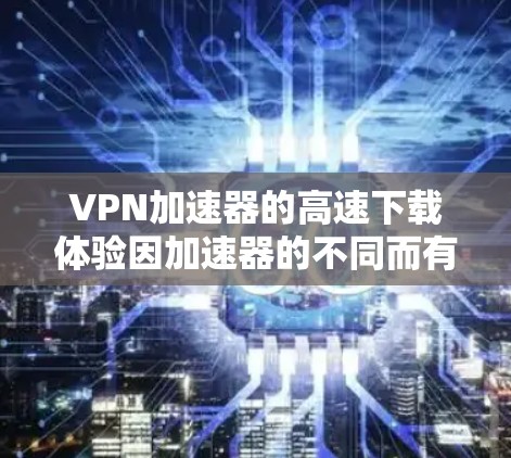 VPN加速器的高速下载体验因加速器的不同而有所差异,以下是一些常见的VPN加速器及其下载速度的描述