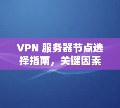 VPN 服务器节点选择指南,关键因素与最佳实践