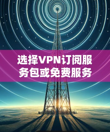 选择VPN订阅服务包或免费服务包,取决于用户的具体需求和网络情况。以下是详细的步骤和建议