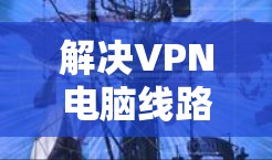 解决VPN电脑线路测试的问题，您可以按照以下步骤操作
