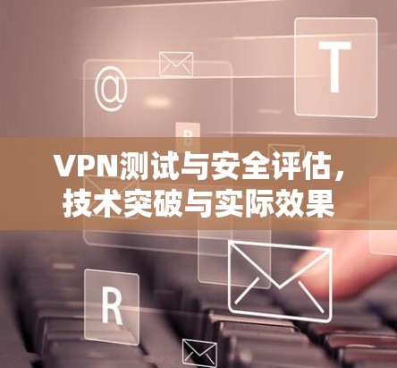 VPN测试与安全评估,技术突破与实际效果