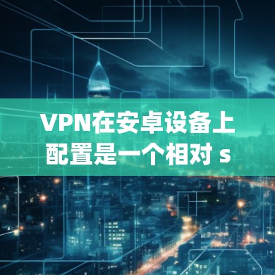 VPN在安卓设备上配置是一个相对 straightforward 的过程,但需要仔细进行,以确保安全性和高效性。以下是一个详细且系统的步骤指南,帮助您顺利完成配置